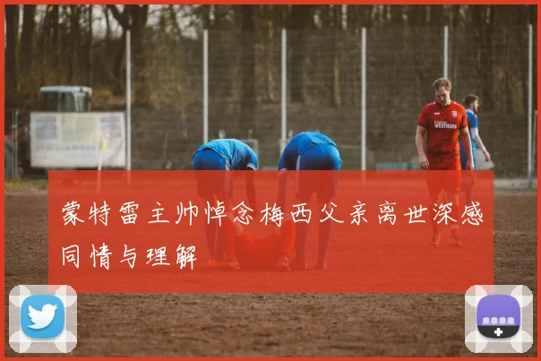 蒙特雷主帅悼念梅西父亲离世深感同情与理解