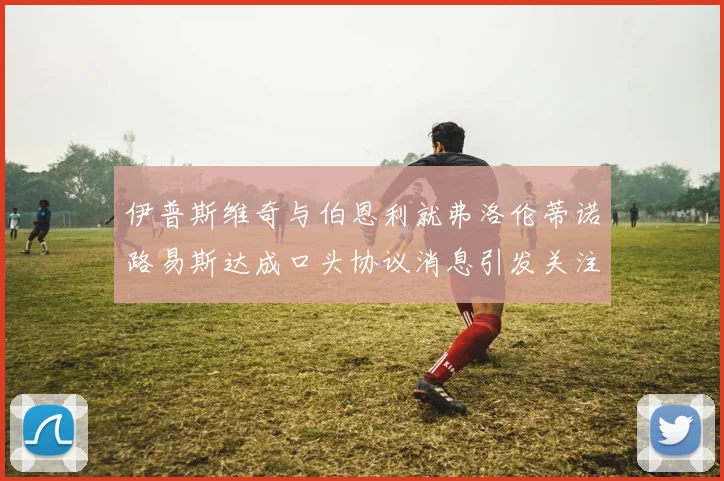 伊普斯维奇与伯恩利就弗洛伦蒂诺路易斯达成口头协议消息引发关注