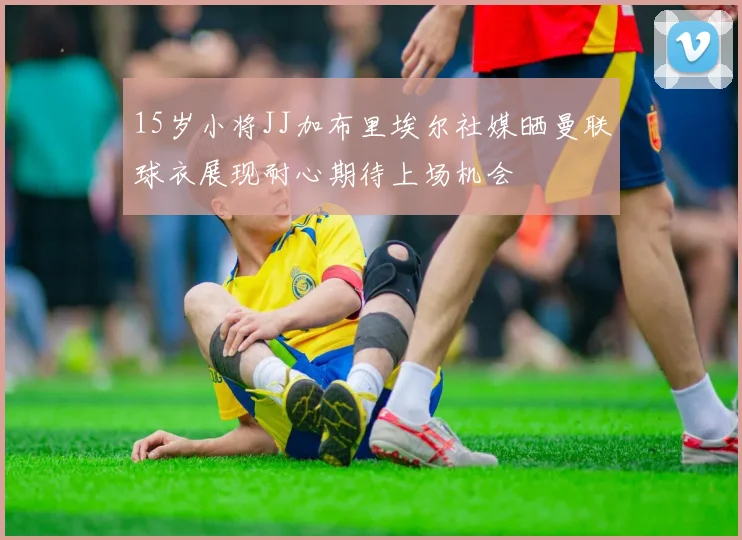 15岁小将JJ加布里埃尔社媒晒曼联球衣展现耐心期待上场机会