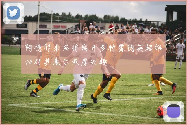 阿德耶米或将离开多特蒙德英超维拉对其表示浓厚兴趣