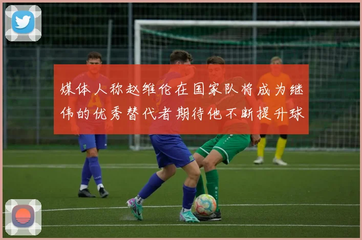 媒体人称赵维伦在国家队将成为继伟的优秀替代者期待他不断提升球技