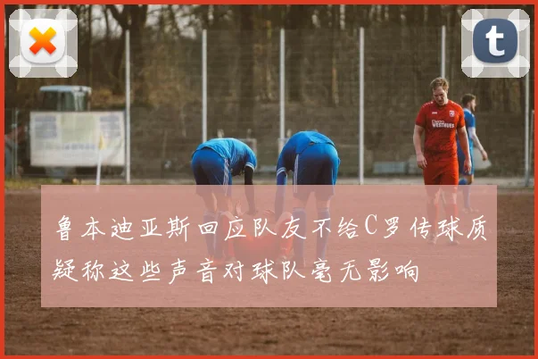 鲁本迪亚斯回应队友不给C罗传球质疑称这些声音对球队毫无影响