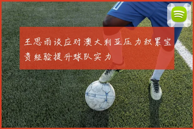 王思雨谈应对澳大利亚压力积累宝贵经验提升球队实力