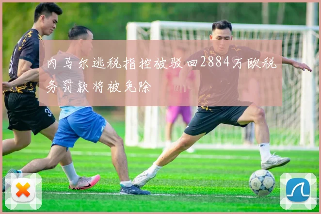 内马尔逃税指控被驳回2884万欧税务罚款将被免除