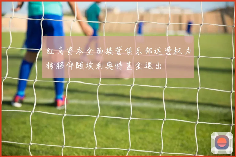 红鸟资本全面接管俱乐部运营权力转移伴随埃利奥特基金退出