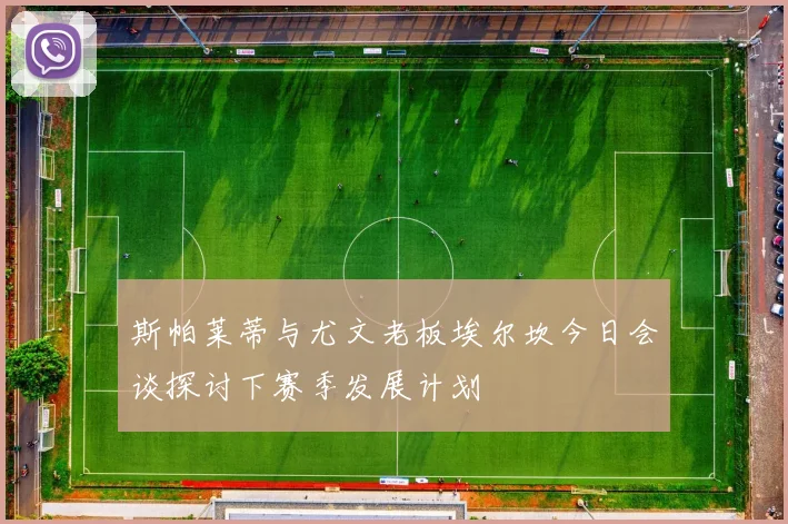 斯帕莱蒂与尤文老板埃尔坎今日会谈探讨下赛季发展计划