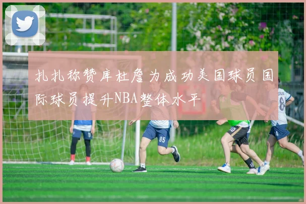 扎扎称赞库杜詹为成功美国球员国际球员提升NBA整体水平