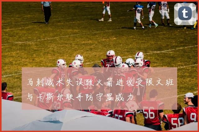 马刺战术失误致火箭进攻受限文班与卡斯尔联手防守显威力