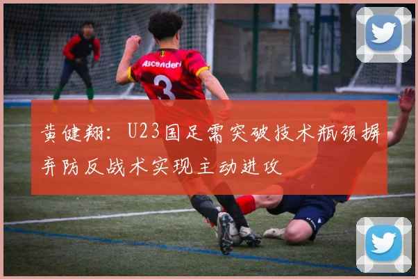 黄健翔：U23国足需突破技术瓶颈摒弃防反战术实现主动进攻