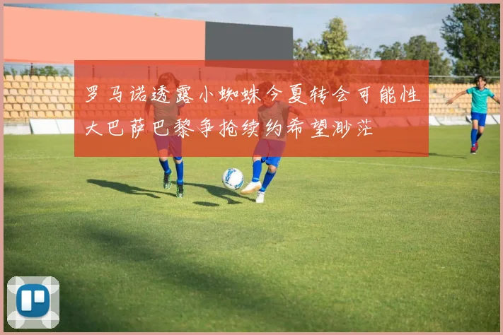 罗马诺透露小蜘蛛今夏转会可能性大巴萨巴黎争抢续约希望渺茫