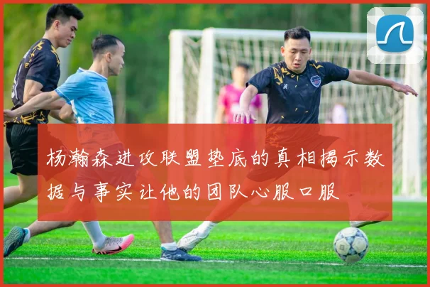杨瀚森进攻联盟垫底的真相揭示数据与事实让他的团队心服口服