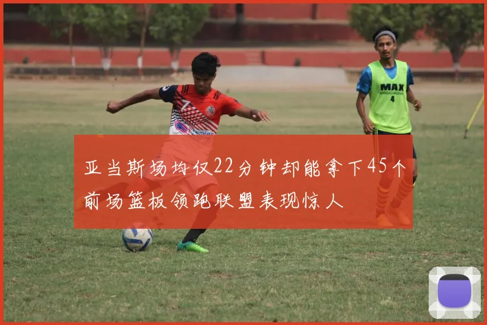 亚当斯场均仅22分钟却能拿下45个前场篮板领跑联盟表现惊人