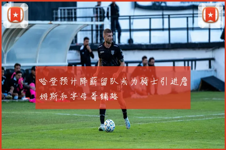 哈登预计降薪留队或为骑士引进詹姆斯和字母哥铺路